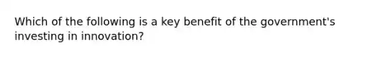 Which of the following is a key benefit of the government's investing in innovation?