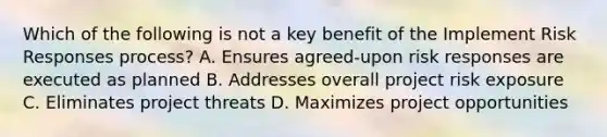 Which of the following is not a key benefit of the Implement Risk Responses process? A. Ensures agreed-upon risk responses are executed as planned B. Addresses overall project risk exposure C. Eliminates project threats D. Maximizes project opportunities