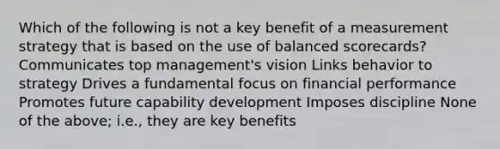 Which of the following is not a key benefit of a measurement strategy that is based on the use of balanced scorecards? Communicates top management's vision Links behavior to strategy Drives a fundamental focus on financial performance Promotes future capability development Imposes discipline None of the above; i.e., they are key benefits