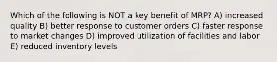 Which of the following is NOT a key benefit of MRP? A) increased quality B) better response to customer orders C) faster response to market changes D) improved utilization of facilities and labor E) reduced inventory levels