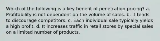 Which of the following is a key benefit of penetration pricing? a. Profitability is not dependent on the volume of sales. b. It tends to discourage competitors. c. Each individual sale typically yields a high profit. d. It increases traffic in retail stores by special sales on a limited number of products.