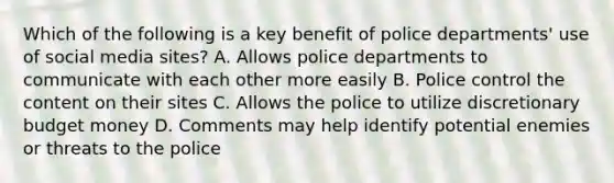 Which of the following is a key benefit of police departments' use of social media sites? A. Allows police departments to communicate with each other more easily B. Police control the content on their sites C. Allows the police to utilize discretionary budget money D. Comments may help identify potential enemies or threats to the police