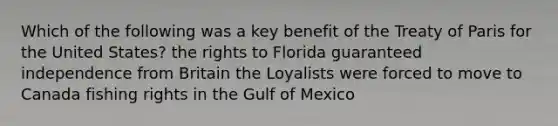 Which of the following was a key benefit of the Treaty of Paris for the United States? the rights to Florida guaranteed independence from Britain the Loyalists were forced to move to Canada fishing rights in the Gulf of Mexico