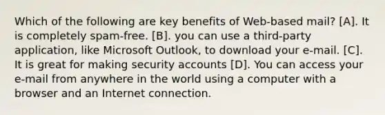 Which of the following are key benefits of Web-based mail? [A]. It is completely spam-free. [B]. you can use a third-party application, like Microsoft Outlook, to download your e-mail. [C]. It is great for making security accounts [D]. You can access your e-mail from anywhere in the world using a computer with a browser and an Internet connection.