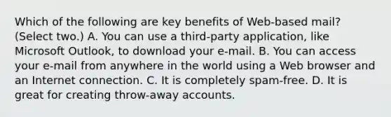 Which of the following are key benefits of Web-based mail? (Select two.) A. You can use a third-party application, like Microsoft Outlook, to download your e-mail. B. You can access your e-mail from anywhere in the world using a Web browser and an Internet connection. C. It is completely spam-free. D. It is great for creating throw-away accounts.