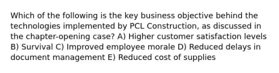 Which of the following is the key business objective behind the technologies implemented by PCL Construction, as discussed in the chapter-opening case? A) Higher customer satisfaction levels B) Survival C) Improved employee morale D) Reduced delays in document management E) Reduced cost of supplies