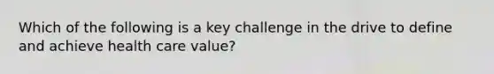 Which of the following is a key challenge in the drive to define and achieve health care value?