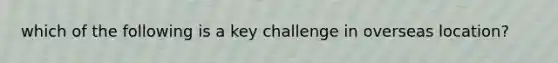 which of the following is a key challenge in overseas location?