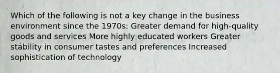 Which of the following is not a key change in the business environment since the 1970s: Greater demand for high-quality goods and services More highly educated workers Greater stability in consumer tastes and preferences Increased sophistication of technology