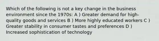 Which of the following is not a key change in the business environment since the 1970s: A ) Greater demand for high-quality goods and services B ) More highly educated workers C ) Greater stability in consumer tastes and preferences D ) Increased sophistication of technology