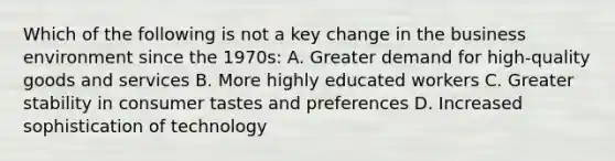 Which of the following is not a key change in the business environment since the 1970s: A. Greater demand for high-quality goods and services B. More highly educated workers C. Greater stability in consumer tastes and preferences D. Increased sophistication of technology