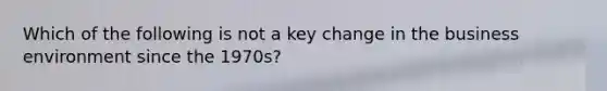 Which of the following is not a key change in the business environment since the 1970s?