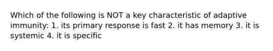 Which of the following is NOT a key characteristic of adaptive immunity: 1. its primary response is fast 2. it has memory 3. it is systemic 4. it is specific