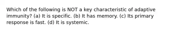 Which of the following is NOT a key characteristic of adaptive immunity? (a) It is specific. (b) It has memory. (c) Its primary response is fast. (d) It is systemic.