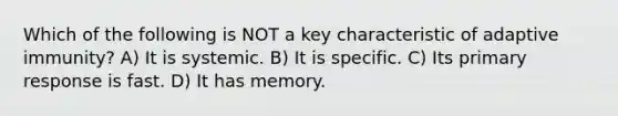 Which of the following is NOT a key characteristic of adaptive immunity? A) It is systemic. B) It is specific. C) Its primary response is fast. D) It has memory.