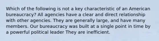 Which of the following is not a key characteristic of an American bureaucracy? All agencies have a clear and direct relationship with other agencies. They are generally large, and have many members. Our bureaucracy was built at a single point in time by a powerful political leader They are inefficient.