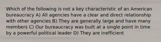 Which of the following is not a key characteristic of an American bureaucracy A) All agencies have a clear and direct relationship with other agencies B) They are generally large and have many members C) Our bureaucracy was built at a single point in time by a powerful political leader D) They are inefficient