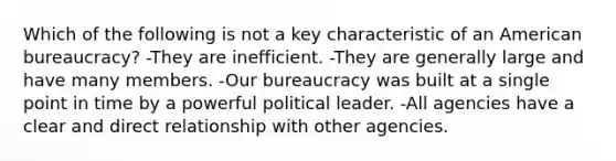 Which of the following is not a key characteristic of an American bureaucracy? -They are inefficient. -They are generally large and have many members. -Our bureaucracy was built at a single point in time by a powerful political leader. -All agencies have a clear and direct relationship with other agencies.