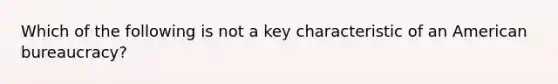 Which of the following is not a key characteristic of an American bureaucracy?