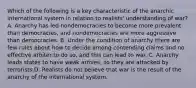 Which of the following is a key characteristic of the anarchic international system in relation to realists' understanding of war? A. Anarchy has led nondemocracies to become more prevalent than democracies, and nondemocracies are more aggressive than democracies. B. Under the condition of anarchy there are few rules about how to decide among contending claims and no effective arbiter to do so, and this can lead to war. C. Anarchy leads states to have weak armies, so they are attacked by terrorists.D. Realists do not believe that war is the result of the anarchy of the international system.