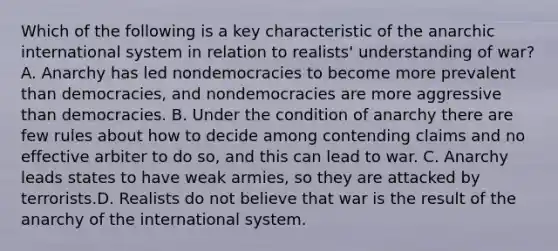 Which of the following is a key characteristic of the anarchic international system in relation to realists' understanding of war? A. Anarchy has led nondemocracies to become more prevalent than democracies, and nondemocracies are more aggressive than democracies. B. Under the condition of anarchy there are few rules about how to decide among contending claims and no effective arbiter to do so, and this can lead to war. C. Anarchy leads states to have weak armies, so they are attacked by terrorists.D. Realists do not believe that war is the result of the anarchy of the international system.