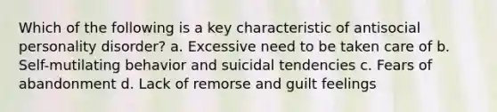 Which of the following is a key characteristic of antisocial personality disorder? a. Excessive need to be taken care of b. Self-mutilating behavior and suicidal tendencies c. Fears of abandonment d. Lack of remorse and guilt feelings