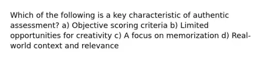 Which of the following is a key characteristic of authentic assessment? a) Objective scoring criteria b) Limited opportunities for creativity c) A focus on memorization d) Real-world context and relevance