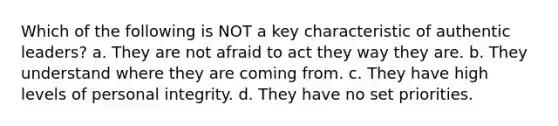 Which of the following is NOT a key characteristic of authentic leaders? a. They are not afraid to act they way they are. b. They understand where they are coming from. c. They have high levels of personal integrity. d. They have no set priorities.