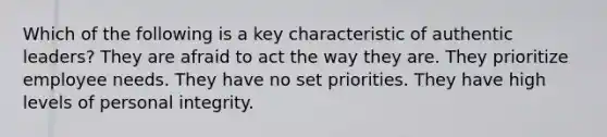 Which of the following is a key characteristic of authentic leaders? They are afraid to act the way they are. They prioritize employee needs. They have no set priorities. They have high levels of personal integrity.