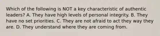 Which of the following is NOT a key characteristic of authentic leaders? A. They have high levels of personal integrity. B. They have no set priorities. C. They are not afraid to act they way they are. D. They understand where they are coming from.