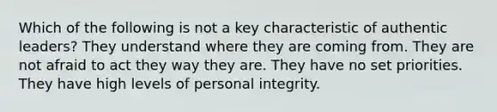 Which of the following is not a key characteristic of authentic leaders? They understand where they are coming from. They are not afraid to act they way they are. They have no set priorities. They have high levels of personal integrity.