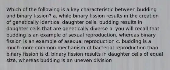 Which of the following is a key characteristic between budding and binary fission? a. while binary fission results in the creation of genetically identical daughter cells, budding results in daughter cells that are genetically diverse b. you will recall that budding is an example of sexual reproduction, whereas binary fission is an example of asexual reproduction c. budding is a much more common mechanism of bacterial reproduction than binary fission is d. binary fission results in daughter cells of equal size, whereas budding is an uneven division