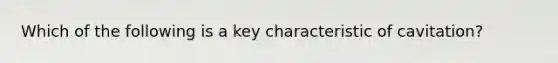 Which of the following is a key characteristic of cavitation?