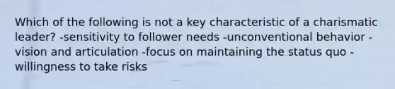 Which of the following is not a key characteristic of a charismatic leader? -sensitivity to follower needs -unconventional behavior -vision and articulation -focus on maintaining the status quo -willingness to take risks