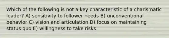 Which of the following is not a key characteristic of a charismatic leader? A) sensitivity to follower needs B) unconventional behavior C) vision and articulation D) focus on maintaining status quo E) willingness to take risks