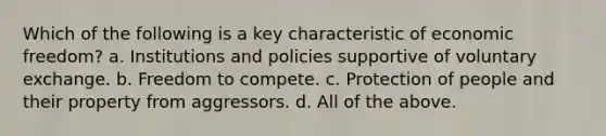 Which of the following is a key characteristic of economic freedom? a. Institutions and policies supportive of voluntary exchange. b. Freedom to compete. c. Protection of people and their property from aggressors. d. All of the above.