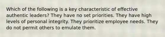 Which of the following is a key characteristic of effective authentic leaders? They have no set priorities. They have high levels of personal integrity. They prioritize employee needs. They do not permit others to emulate them.