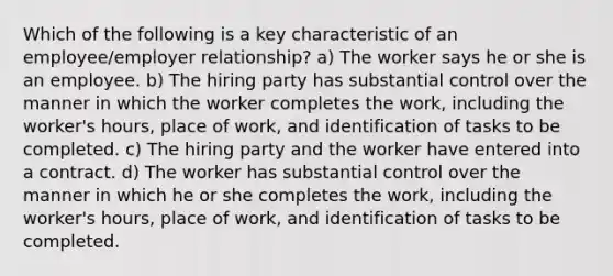 Which of the following is a key characteristic of an employee/employer relationship? a) The worker says he or she is an employee. b) The hiring party has substantial control over the manner in which the worker completes the work, including the worker's hours, place of work, and identification of tasks to be completed. c) The hiring party and the worker have entered into a contract. d) The worker has substantial control over the manner in which he or she completes the work, including the worker's hours, place of work, and identification of tasks to be completed.