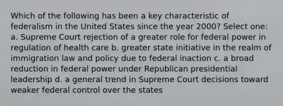 Which of the following has been a key characteristic of federalism in the United States since the year 2000? Select one: a. Supreme Court rejection of a greater role for federal power in regulation of health care b. greater state initiative in the realm of immigration law and policy due to federal inaction c. a broad reduction in federal power under Republican presidential leadership d. a general trend in Supreme Court decisions toward weaker federal control over the states