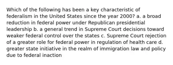 Which of the following has been a key characteristic of federalism in the United States since the year 2000? a. a broad reduction in federal power under Republican presidential leadership b. a general trend in Supreme Court decisions toward weaker federal control over the states c. Supreme Court rejection of a greater role for federal power in regulation of health care d. greater state initiative in the realm of immigration law and policy due to federal inaction