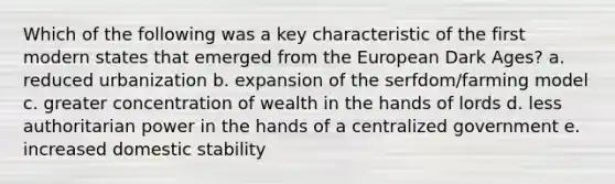 Which of the following was a key characteristic of the first modern states that emerged from the European Dark Ages? a. reduced urbanization b. expansion of the serfdom/farming model c. greater concentration of wealth in the hands of lords d. less authoritarian power in the hands of a centralized government e. increased domestic stability