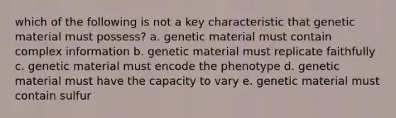 which of the following is not a key characteristic that genetic material must possess? a. genetic material must contain complex information b. genetic material must replicate faithfully c. genetic material must encode the phenotype d. genetic material must have the capacity to vary e. genetic material must contain sulfur