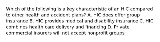 Which of the following is a key characteristic of an HIC compared to other health and accident plans? A. HIC does offer group insurance B. HIC provides medical and disability insurance C. HIC combines health care delivery and financing D. Private commercial insurers will not accept nonprofit groups