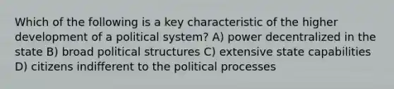 Which of the following is a key characteristic of the higher development of a political system? A) power decentralized in the state B) broad political structures C) extensive state capabilities D) citizens indifferent to the political processes