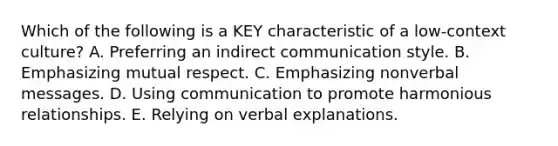 Which of the following is a KEY characteristic of a​ low-context culture? A. Preferring an indirect communication style. B. Emphasizing mutual respect. C. Emphasizing nonverbal messages. D. Using communication to promote harmonious relationships. E. Relying on verbal explanations.