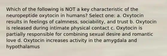 Which of the following is NOT a key characteristic of the neuropeptide oxytocin in humans? Select one: a. Oxytocin results in feelings of calmness, sociability, and trust b. Oxytocin is released during intimate physical contact c. Oxytocin is partially responsible for combining sexual desire and romantic love d. Oxytocin increases activity in the amygdala and hypothalamus