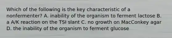 Which of the following is the key characteristic of a nonfermenter? A. inability of the organism to ferment lactose B. a A/K reaction on the TSI slant C. no growth on MacConkey agar D. the inability of the organism to ferment glucose