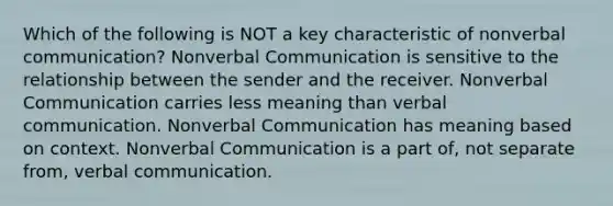 Which of the following is NOT a key characteristic of nonverbal communication? Nonverbal Communication is sensitive to the relationship between the sender and the receiver. Nonverbal Communication carries less meaning than verbal communication. Nonverbal Communication has meaning based on context. Nonverbal Communication is a part of, not separate from, verbal communication.