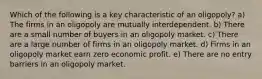 Which of the following is a key characteristic of an oligopoly? a) The firms in an oligopoly are mutually interdependent. b) There are a small number of buyers in an oligopoly market. c) There are a large number of firms in an oligopoly market. d) Firms in an oligopoly market earn zero economic profit. e) There are no entry barriers in an oligopoly market.