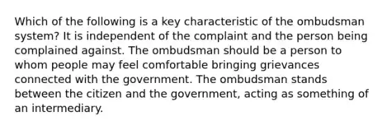 Which of the following is a key characteristic of the ombudsman system? It is independent of the complaint and the person being complained against. The ombudsman should be a person to whom people may feel comfortable bringing grievances connected with the government. The ombudsman stands between the citizen and the government, acting as something of an intermediary.